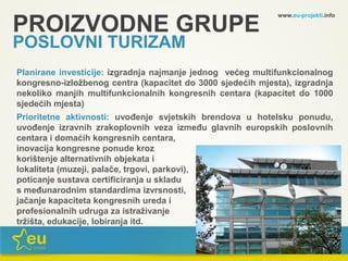 www.eu-projekti.info
Planirane investicije: izgradnja najmanje jednog većeg multifunkcionalnog
kongresno-izložbenog centra (kapacitet do 3000 sjedećih mjesta), izgradnja
nekoliko manjih multifunkcionalnih kongresnih centara (kapacitet do 1000
sjedećih mjesta)
Prioritetne aktivnosti: uvođenje svjetskih brendova u hotelsku ponudu,
uvođenje izravnih zrakoplovnih veza između glavnih europskih poslovnih
centara i domaćih kongresnih centara,
inovacija kongresne ponude kroz
korištenje alternativnih objekata i
lokaliteta (muzeji, palače, trgovi, parkovi),
poticanje sustava certificiranja u skladu
s međunarodnim standardima izvrsnosti,
jačanje kapaciteta kongresnih ureda i
profesionalnih udruga za istraživanje
tržišta, edukacije, lobiranja itd.
PROIZVODNE GRUPE
POSLOVNI TURIZAM
 