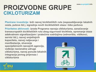 www.eu-projekti.info
Planirane investicije: brži razvoj biciklističkih ruta (osposobljavanje lokalnih
cesta, putova itd.), izgradnja novih biciklističkih staza i bike parkova
Prioritetne aktivnosti: izrada Programa razvoja cikloturizma, označavanje
transeuropskih biciklističkih ruta zbog sigurnosti biciklista, opremanje staza
adekvatnom signalizacijom i pratećima sadržajima (odmorišta, vidikovci,
servisi itd.), razvoj smještajnih
kapaciteta, razvoj natjecanja i
manifestacija, stvaranje
specijaliziranih razvojnih agencija,
vođenje nacionalne udruge
cikloturizma, razvoj ponude lokalnih proizvoda,
integracija javnog prijevoza i
cikloturizma
PROIZVODNE GRUPE
CIKLOTURIZAM
 