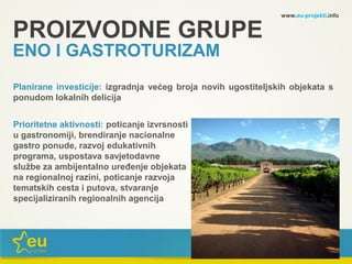 www.eu-projekti.info
Planirane investicije: izgradnja većeg broja novih ugostiteljskih objekata s
ponudom lokalnih delicija
Prioritetne aktivnosti: poticanje izvrsnosti
u gastronomiji, brendiranje nacionalne
gastro ponude, razvoj edukativnih
programa, uspostava savjetodavne
službe za ambijentalno uređenje objekata
na regionalnoj razini, poticanje razvoja
tematskih cesta i putova, stvaranje
specijaliziranih regionalnih agencija
PROIZVODNE GRUPE
ENO I GASTROTURIZAM
 