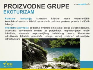 www.eu-projekti.info
Planirane investicije: stvaranje kritične mase ekoturističkih
kompleksa/resorta u blizini nacionalnih parkova, parkova prirode i sličnih
lokacija
Prioritetne aktivnosti: podizanje kvalitete smještaja i druge uslužne ponude,
uspostava suvremenih centara za posjetitelje, uspostavljanje mreže
lokaliteta, stvaranje prepoznatljivog turističkog brenda, klastersko
udruživanje lokalnih ponuđača usluga, razvoj „zelene“ rekreacijske
infrastrukture
PROIZVODNE GRUPE
EKOTURIZAM
 