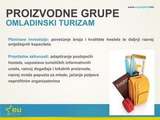 www.eu-projekti.info
Planirane investicije: povećanje broja i kvalitete hostela te daljnji razvoj
smještajnih kapaciteta
Prioritetne aktivnosti: adaptiranje postojećih
hostela, uspostava turističkih informativnih
ureda, razvoj događaja i lokalnih proizvoda,
razvoj mreže popusta za mlade, jačanje potpore
neprofitnim organizatorima
PROIZVODNE GRUPE
OMLADINSKI TURIZAM
 