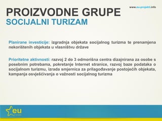 www.eu-projekti.info
Planirane investicije: izgradnja objekata socijalnog turizma te prenamjena
nekorištenih objekata u vlasništvu države
Prioritetne aktivnosti: razvoj 2 do 3 odmorišna centra dizajnirana za osobe s
posebnim potrebama, pokretanje Internet stranice, razvoj baze podataka o
socijalnom turizmu, izrada smjernica za prilagođavanje postojećih objekata,
kampanja osvješćivanja o važnosti socijalnog turizma
PROIZVODNE GRUPE
SOCIJALNI TURIZAM
 