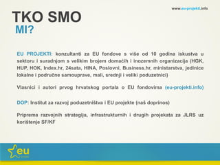TKO SMO
MI?
EU PROJEKTI: konzultanti za EU fondove s više od 10 godina iskustva u
sektoru i suradnjom s velikim brojem domaćih i inozemnih organizacija (HGK,
HUP, HOK, Index.hr, 24sata, HINA, Poslovni, Business.hr, ministarstva, jedinice
lokalne i područne samouprave, mali, srednji i veliki poduzetnici)
Vlasnici i autori prvog hrvatskog portala o EU fondovima (eu-projekti.info)
DOP: Institut za razvoj poduzetništva i EU projekte (naš doprinos)
Priprema razvojnih strategija, infrastrukturnih i drugih projekata za JLRS uz
korištenje SF/KF
www.eu-projekti.info
 