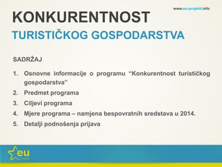 KONKURENTNOST
TURISTIČKOG GOSPODARSTVA
SADRŽAJ
1. Osnovne informacije o programu “Konkurentnost turističkog
gospodarstva”
2. Predmet programa
3. Ciljevi programa
4. Mjere programa – namjena bespovratnih sredstava u 2014.
5. Detalji podnošenja prijava
www.eu-projekti.info
 