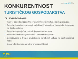 KONKURENTNOST
TURISTIČKOG GOSPODARSTVA
CILJEVI PROGRAMA:
• Razvoj ponude složenih/inovativnih/kreativnih turističkih proizvoda
• Povećanje razine zauzetosti smještajnih kapaciteta i produljenje sezone
na destinacijama
• Povećanje prosječne potrošnje po danu boravka
• Povećanje razine zaposlenosti i samozapošljavanja
• Umrežavanje s drugim pružateljima turističkih usluga na destinacijskoj
razini
• Unapređenje međunarodne prepoznatljivosti
www.eu-projekti.info
 