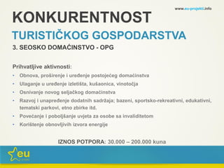 KONKURENTNOST
TURISTIČKOG GOSPODARSTVA
3. SEOSKO DOMAĆINSTVO - OPG
Prihvatljive aktivnosti:
• Obnova, proširenje i uređenje postojećeg domaćinstva
• Ulaganje u uređenje izletišta, kušaonica, vinotočja
• Osnivanje novog seljačkog domaćinstva
• Razvoj i unapređenje dodatnih sadržaja; bazeni, sportsko-rekreativni, edukativni,
tematski parkovi, etno zbirke itd.
• Povećanje i poboljšanje uvjeta za osobe sa invaliditetom
• Korištenje obnovljivih izvora energije
IZNOS POTPORA: 30.000 – 200.000 kuna
www.eu-projekti.info
 