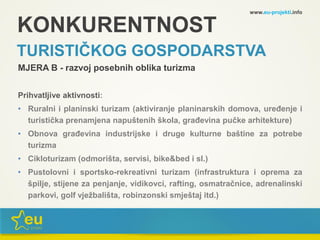 KONKURENTNOST
TURISTIČKOG GOSPODARSTVA
MJERA B - razvoj posebnih oblika turizma
Prihvatljive aktivnosti:
• Ruralni i planinski turizam (aktiviranje planinarskih domova, uređenje i
turistička prenamjena napuštenih škola, građevina pučke arhitekture)
• Obnova građevina industrijske i druge kulturne baštine za potrebe
turizma
• Cikloturizam (odmorišta, servisi, bike&bed i sl.)
• Pustolovni i sportsko-rekreativni turizam (infrastruktura i oprema za
špilje, stijene za penjanje, vidikovci, rafting, osmatračnice, adrenalinski
parkovi, golf vježbališta, robinzonski smještaj itd.)
www.eu-projekti.info
 