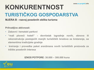 KONKURENTNOST
TURISTIČKOG GOSPODARSTVA
MJERA B - razvoj posebnih oblika turizma
Prihvatljive aktivnosti:
• Zabavni i tematski parkovi
• “mali ploveći hoteli” - dovršetak izgradnje novih, obnova ili
rekonstrukcija postojećih manjih turističkih brodova za krstarenje, sa
elementima tradicijske gradnje
• kreiranje i provedba paket aranžmana novih turističkih proizvoda za
tržište posebnih interesa
IZNOS POTPORE: 30.000 – 300.000 kuna
www.eu-projekti.info
 