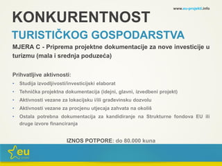 KONKURENTNOST
TURISTIČKOG GOSPODARSTVA
MJERA C - Priprema projektne dokumentacije za nove investicije u
turizmu (mala i srednja poduzeća)
Prihvatljive aktivnosti:
• Studija izvodljivosti/investicijski elaborat
• Tehnička projektna dokumentacija (idejni, glavni, izvedbeni projekt)
• Aktivnosti vezane za lokacijsku i/ili građevinsku dozvolu
• Aktivnosti vezane za procjenu utjecaja zahvata na okoliš
• Ostala potrebna dokumentacija za kandidiranje na Strukturne fondova EU ili
druge izvore financiranja
IZNOS POTPORE: do 80.000 kuna
www.eu-projekti.info
 