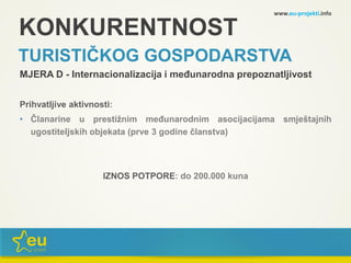 KONKURENTNOST
TURISTIČKOG GOSPODARSTVA
MJERA D - Internacionalizacija i međunarodna prepoznatljivost
Prihvatljive aktivnosti:
• Članarine u prestižnim međunarodnim asocijacijama smještajnih
ugostiteljskih objekata (prve 3 godine članstva)
IZNOS POTPORE: do 200.000 kuna
www.eu-projekti.info
 