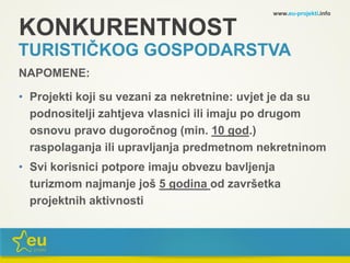 KONKURENTNOST
TURISTIČKOG GOSPODARSTVA
NAPOMENE:
• Projekti koji su vezani za nekretnine: uvjet je da su
podnositelji zahtjeva vlasnici ili imaju po drugom
osnovu pravo dugoročnog (min. 10 god.)
raspolaganja ili upravljanja predmetnom nekretninom
• Svi korisnici potpore imaju obvezu bavljenja
turizmom najmanje još 5 godina od završetka
projektnih aktivnosti
www.eu-projekti.info
 