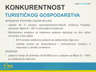 KONKURENTNOST
TURISTIČKOG GOSPODARSTVA
INTENZITET POTPORE I NAČIN ISPLATE
• najviše 50 % ukupno opravdanih/prihvatljivih troškova Projekta,
(izuzetak: Mjera D - 100 % prihvatljivih troškova)
• Ministarstvo sredstva za odobrene potpore isplaćuje na žiro račun
korisnika u dva dijela:
• 60 % iznosa odobrene potpore po zaključenju Ugovora
• ostatak iznosa po dostavljenom i prihvaćenom izvješću s
računima o utrošku sredstava
IZUZETAK!
• potpore manje (ili jednake) od 50.000 kuna + potpore za Mjeru D – 100%
po zaključenju Ugovora.
www.eu-projekti.info
 