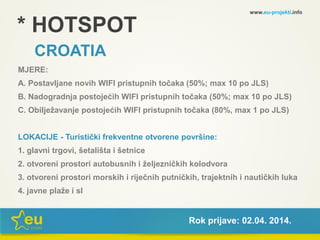 * HOTSPOT
CROATIA
MJERE:
A. Postavljane novih WIFI pristupnih točaka (50%; max 10 po JLS)
B. Nadogradnja postojećih WIFI pristupnih točaka (50%; max 10 po JLS)
C. Obilježavanje postojećih WIFI pristupnih točaka (80%, max 1 po JLS)
LOKACIJE - Turistički frekventne otvorene površine:
1. glavni trgovi, šetališta i šetnice
2. otvoreni prostori autobusnih i željezničkih kolodvora
3. otvoreni prostori morskih i riječnih putničkih, trajektnih i nautičkih luka
4. javne plaže i sl
www.eu-projekti.info
Rok prijave: 02.04. 2014.
 