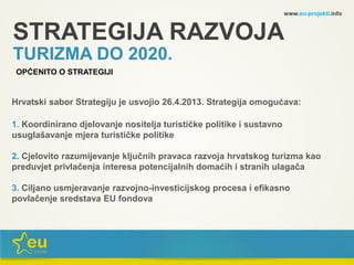 STRATEGIJA RAZVOJA
Hrvatski sabor Strategiju je usvojio 26.4.2013. Strategija omogućava:
1. Koordinirano djelovanje nositelja turističke politike i sustavno
usuglašavanje mjera turističke politike
2. Cjelovito razumijevanje ključnih pravaca razvoja hrvatskog turizma kao
preduvjet privlačenja interesa potencijalnih domaćih i stranih ulagača
3. Ciljano usmjeravanje razvojno-investicijskog procesa i efikasno
povlačenje sredstava EU fondova
www.eu-projekti.info
OPĆENITO O STRATEGIJI
TURIZMA DO 2020.
 