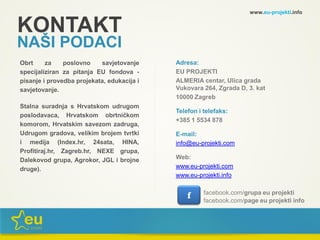 KONTAKT
NAŠI PODACI
Adresa:
EU PROJEKTI
ALMERIA centar, Ulica grada
Vukovara 264, Zgrada D, 3. kat
10000 Zagreb
Telefon i telefaks:
+385 1 5534 878
E-mail:
info@eu-projekti.com
Web:
www.eu-projekti.com
www.eu-projekti.info
Obrt za poslovno savjetovanje
specijaliziran za pitanja EU fondova -
pisanje i provedba projekata, edukacija i
savjetovanje.
Stalna suradnja s Hrvatskom udrugom
poslodavaca, Hrvatskom obrtničkom
komorom, Hrvatskim savezom zadruga,
Udrugom gradova, velikim brojem tvrtki
i medija (Index.hr, 24sata, HINA,
Profitiraj.hr, Zagreb.hr, NEXE grupa,
Dalekovod grupa, Agrokor, JGL i brojne
druge).
f facebook.com/grupa eu projekti
www.eu-projekti.info
facebook.com/page eu projekti info
 