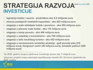 www.eu-projekti.info
• izgradnja hotela i resorta - predviđeno oko 2,2 milijarde eura
• obnova postojećih hotelskih kapaciteta - oko 825 milijuna eura
• ulaganja u male obiteljske hotele i pansione - oko 295 milijuna eura
• ulaganja u ploveće male hotele - oko 110 milijuna eura
• ulaganja u kamp ponudu - oko 400 milijuna eura
• ulaganja u smještaj u kućanstvima - oko 700 milijuna eura
• ulaganja u luke nautičkog turizma - oko 552 milijuna eura
• ulaganja u novostvorene turističke atrakcije - golf ponuda (oko 210
milijuna eura), kongresni centri (46 milijuna eura), tematski parkovi (300
milijuna eura)
____________________________________________________________________
*do 2020. godine ukupno očekivane investicije iznose oko 7 milijardi eura
*planirani projekti imaju potencijal zapošljavanja između 20 i 22 tisuće djelatnika do
2020. godine
STRATEGIJA RAZVOJA
INVESTICIJE
 
