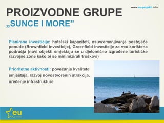 www.eu-projekti.info
Planirane investicije: hotelski kapaciteti, osuvremenjivanje postojeće
ponude (Brownfield investicije), Greenfield investicije za već korištena
područja (novi objekti smještaju se u djelomično izgrađene turističke
razvojne zone kako bi se minimizirali troškovi)
Prioritetne aktivnosti: povećanje kvalitete
smještaja, razvoj novostvorenih atrakcija,
uređenje infrastrukture
PROIZVODNE GRUPE
„SUNCE I MORE”
 