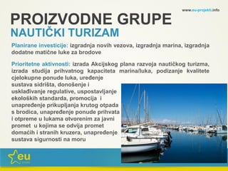 www.eu-projekti.info
Planirane investicije: izgradnja novih vezova, izgradnja marina, izgradnja
dodatne matične luke za brodove
Prioritetne aktivnosti: izrada Akcijskog plana razvoja nautičkog turizma,
izrada studija prihvatnog kapaciteta marina/luka, podizanje kvalitete
cjelokupne ponude luka, uređenje
sustava sidrišta, donošenje i
usklađivanje regulative, uspostavljanje
ekoloških standarda, promocija i
unapređenje prikupljanja krutog otpada
s brodica, unapređenje ponude prihvata
i otpreme u lukama otvorenim za javni
promet u kojima se odvija promet
domaćih i stranih kruzera, unapređenje
sustava sigurnosti na moru
PROIZVODNE GRUPE
NAUTIČKI TURIZAM
 