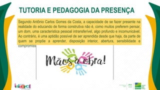 TUTORIA E PEDAGOGIA DA PRESENÇA
Segundo Antônio Carlos Gomes da Costa, a capacidade de se fazer presente na
realidade do educando de forma construtiva não é, como muitos preferem pensar,
um dom, uma característica pessoal intransferível, algo profundo e incomunicável.
Ao contrário, é uma aptidão possível de ser aprendida desde que haja, da parte de
quem se propõe a aprender, disposição interior, abertura, sensibilidade e
compromisso..
 