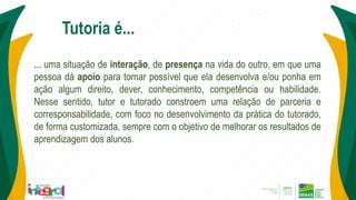 ... uma situação de interação, de presença na vida do outro, em que uma
pessoa dá apoio para tornar possível que ela desenvolva e/ou ponha em
ação algum direito, dever, conhecimento, competência ou habilidade.
Nesse sentido, tutor e tutorado constroem uma relação de parceria e
corresponsabilidade, com foco no desenvolvimento da prática do tutorado,
de forma customizada, sempre com o objetivo de melhorar os resultados de
aprendizagem dos alunos.
Tutoria é...
 