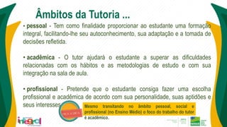 • pessoal - Tem como finalidade proporcionar ao estudante uma formação
integral, facilitando-lhe seu autoconhecimento, sua adaptação e a tomada de
decisões refletida.
• acadêmica - O tutor ajudará o estudante a superar as dificuldades
relacionadas com os hábitos e as metodologias de estudo e com sua
integração na sala de aula.
• profissional - Pretende que o estudante consiga fazer uma escolha
profissional e acadêmica de acordo com sua personalidade, suas aptidões e
seus interesses.
Âmbitos da Tutoria ...
Mesmo transitando no âmbito pessoal, social e
profissional (no Ensino Médio) o foco do trabalho do tutor
é acadêmico.
 