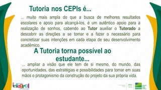 ... muito mais ampla do que a busca de melhores resultados
escolares e apoio para alcançá-los, é um autêntico apoio para a
realização de sonhos, cabendo ao Tutor auxiliar o Tutorado a
descobrir as direções a se tomar e a fazer o necessário para
concretizar suas intenções em cada etapa de seu desenvolvimento
acadêmico.
Tutoria nos CEPIs é...
A Tutoria torna possível ao
estudante...
... ampliar a visão que ele tem de si mesmo, do mundo, das
oportunidades, das estratégias e possibilidades para tomar em suas
mãos o protagonismo da construção do projeto da sua própria vida.
 