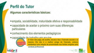 Perfil do Tutor
Algumas características básicas:
empatia, sociabilidade, maturidade afetiva e responsabilidade
capacidade de aceitar o próximo com suas diferenças
particulares
conhecimento dos elementos pedagógicos
capacidade de trabalho em equipe
O Tutor não julga, ele acolhe, escuta e faz o Tutorado escutar a si
mesmo. Ele não é o melhor amigo do Tutorado, embora
estabeleça uma relação de proximidade nos limites exigidos pela
conduta profissional.
 