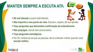 MANTER SEMPRE A ESCUTA ATIVA...
 Dê real atenção a quem está falando.
 Não imponha o seu ponto de vista. Escute e, depois, dê sua opinião.
 Faça perguntas que demandem confirmação de entendimento.
 Não prejulgue, escute sem preconceitos.
 Faça perguntas estratégicas.
 Por fim, lembre-se de que as pessoas vão te entender melhor quando você
escutar melhor.
 
