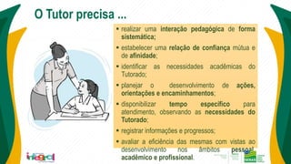 O Tutor precisa ...
 realizar uma interação pedagógica de forma
sistemática;
 estabelecer uma relação de confiança mútua e
de afinidade;
 identificar as necessidades acadêmicas do
Tutorado;
 planejar o desenvolvimento de ações,
orientações e encaminhamentos;
 disponibilizar tempo específico para
atendimento, observando as necessidades do
Tutorado;
 registrar informações e progressos;
 avaliar a eficiência das mesmas com vistas ao
desenvolvimento nos âmbitos pessoal,
acadêmico e profissional.
 