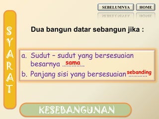 SEBELUMNYA   HOME




S      Dua bangun datar sebangun jika :

Y
A   a. Sudut – sudut yang bersesuaian
                  sama
       besarnya …………..
R
    b. Panjang sisi yang bersesuaian sebanding
                                      …………
A
T

         KESEBANGUNAN
 