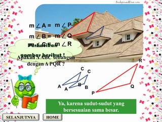 m     A= m   P
        m     B= m   Q
        m     C= m   R

   Apakah Δ ABC sebangun
                                                   R
      dengan Δ PQR ?
                           C
                               C


                 A         B                   Q
                     A         B
                                   P

                 Ya, karena sudut-sudut yang
                   bersesuaian sama besar.
SELANJUTNYA   HOME
 