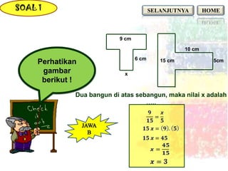 SOAL 1                                    SELANJUTNYA        HOME



                            9 cm

                                                     10 cm
                                   6 cm
     Perhatikan                              15 cm             5cm

      gambar                 x
      berikut !
              Dua bangun di atas sebangun, maka nilai x adalah
                                    …..
 