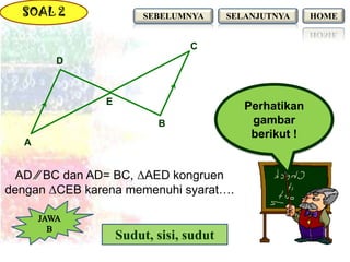 SOAL 2                SEBELUMNYA      SELANJUTNYA     HOME


                                C
        D



               E
                                           Perhatikan
                          B                 gambar
                                            berikut !
   A


  AD ∕∕ BC dan AD= BC, ΔAED kongruen
dengan ΔCEB karena memenuhi syarat….


                   Sudut, sisi, sudut
 