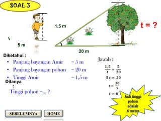SOAL 3


                       1,5 m                       t=?

      5m
                                  20 m
Diketahui :
                                         Jawab :
 • Panjang bayangan Amir       =5m
 • Panjang bayangan pohon      = 20 m
 • Tinggi Amir                 = 1,5 m
Ditanya
    :
   Tinggi pohon =… ?



  SEBELUMNYA      HOME
 