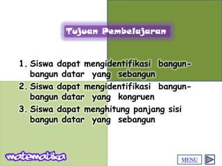 Tujuan Pembelajaran


1. Siswa dapat mengidentifikasi bangun-
   bangun datar yang sebangun
2. Siswa dapat mengidentifikasi bangun-
   bangun datar yang kongruen
3. Siswa dapat menghitung panjang sisi
   bangun datar yang sebangun



                                    MENU
 