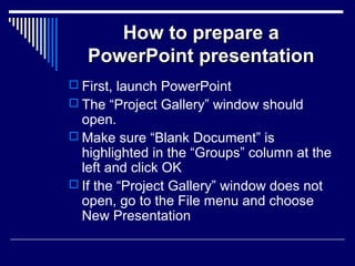 How to prepare aHow to prepare a
PowerPoint presentationPowerPoint presentation
 First, launch PowerPoint
 The “Project Gallery” window should
open.
 Make sure “Blank Document” is
highlighted in the “Groups” column at the
left and click OK
 If the “Project Gallery” window does not
open, go to the File menu and choose
New Presentation
 