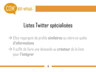 Listes Twitter spécialisées
Elles regorgent de profils similaires au vôtre en quête
d’informations
Il suffit de faire une demande au créateur de la liste
pour l’intégrer
9
 