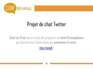 Projet de chat Twitter
Com’en Vrai est en train de préparer un chat francophone
qui devrait être lancé dans les semaines à venir,
stay tuned !
11
 