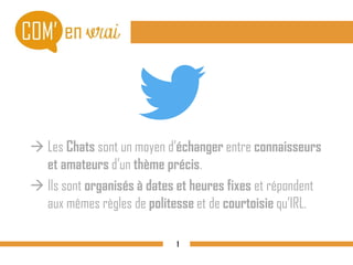  Les Chats sont un moyen d’échanger entre connaisseurs
et amateurs d’un thème précis.
 Ils sont organisés à dates et heures fixes et répondent
aux mêmes règles de politesse et de courtoisie qu’IRL.
1
 