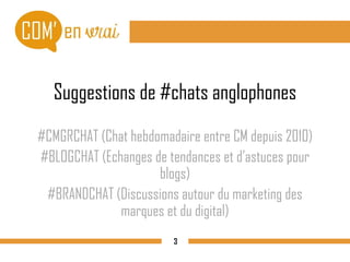 Suggestions de #chats anglophones
#CMGRCHAT (Chat hebdomadaire entre CM depuis 2010)
#BLOGCHAT (Echanges de tendances et d’astuces pour
blogs)
#BRANDCHAT (Discussions autour du marketing des
marques et du digital)
3
 