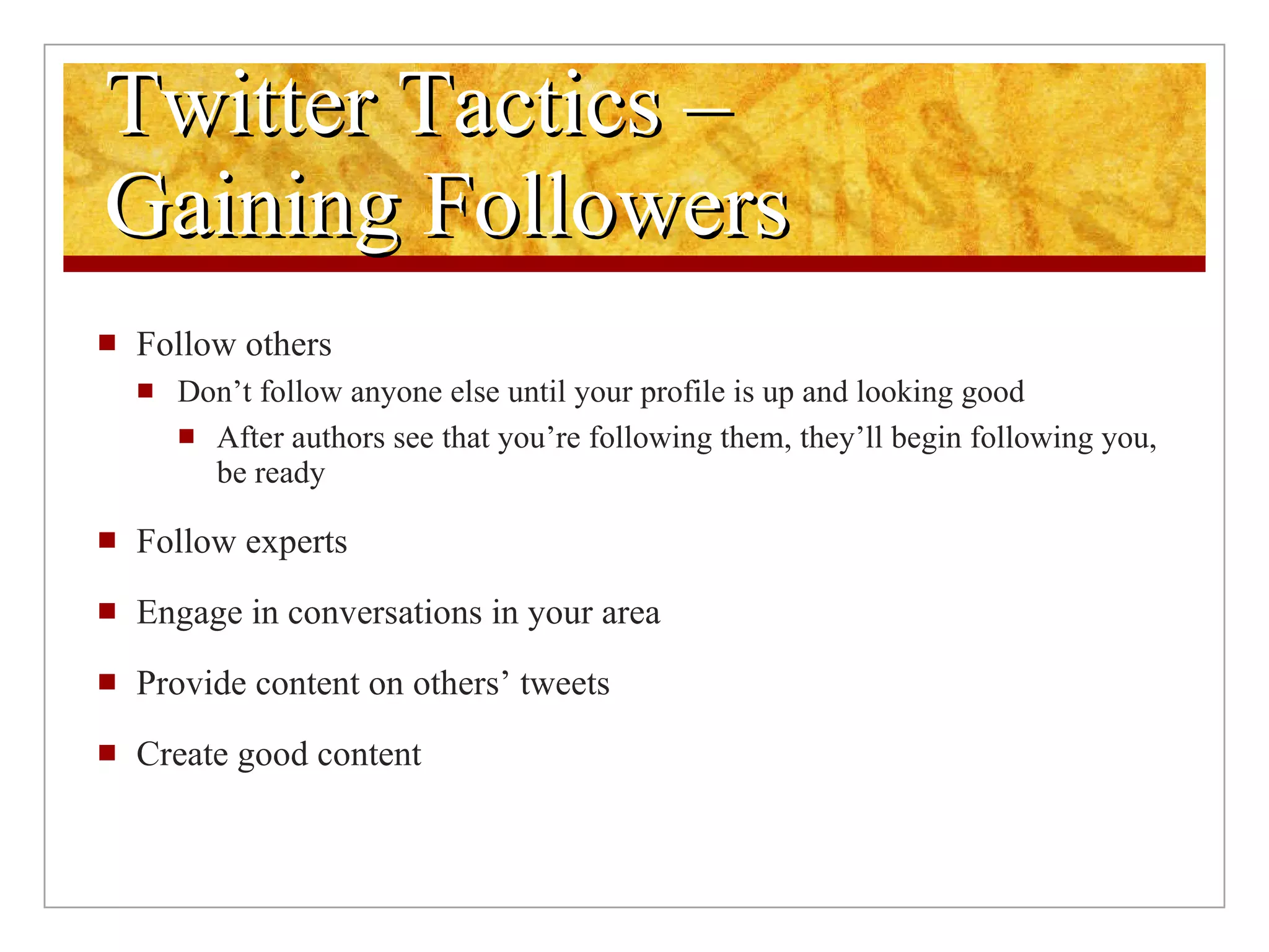 Twitter Tactics –  Gaining Followers Follow others Don’t follow anyone else until your profile is up and looking good After authors see that you’re following them, they’ll begin following you, be ready Follow experts Engage in conversations in your area Provide content on others’ tweets Create good content 