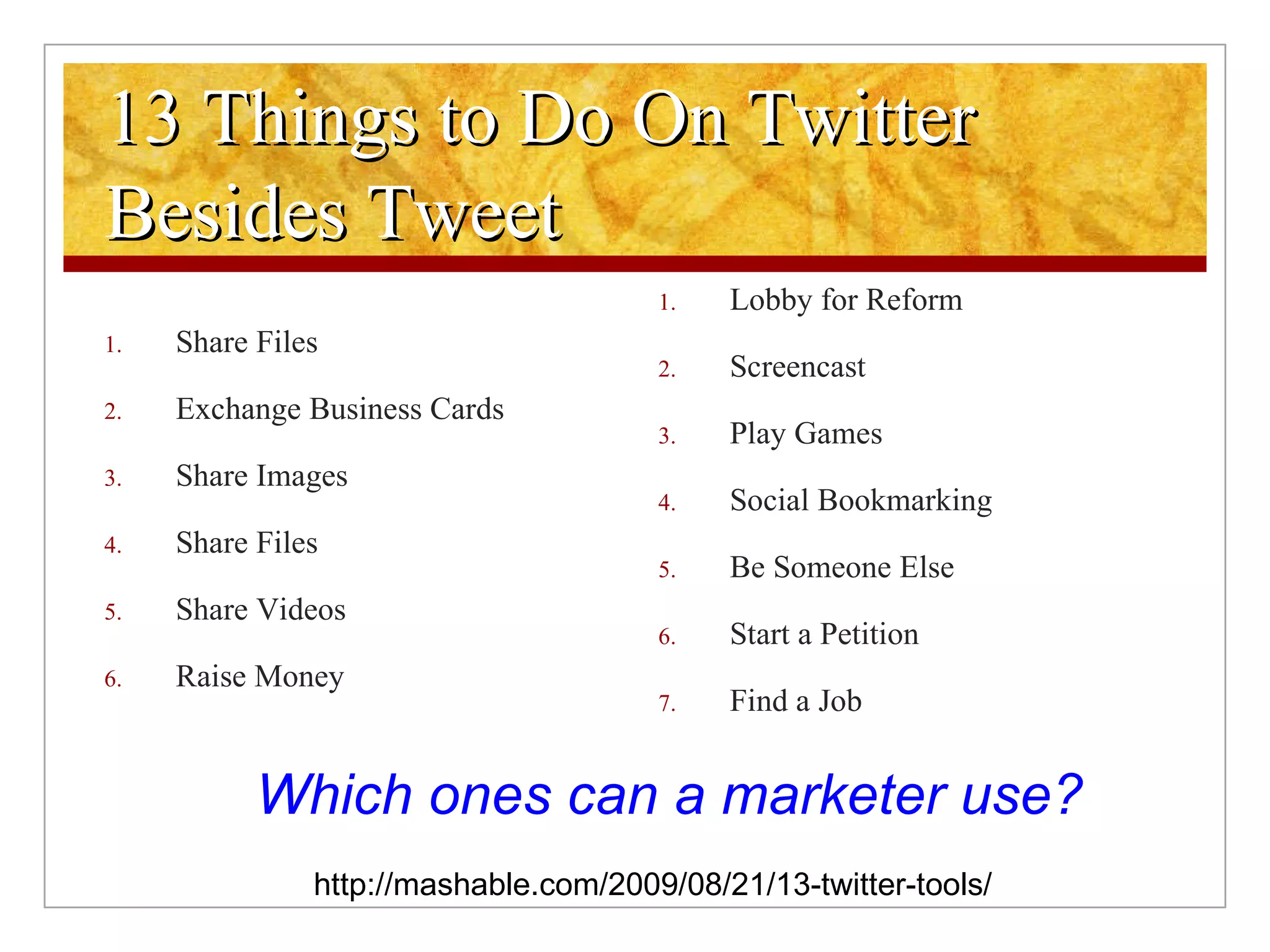 13 Things to Do On Twitter Besides Tweet Share Files Exchange Business Cards Share Images Share Files Share Videos Raise Money Lobby for Reform Screencast Play Games Social Bookmarking Be Someone Else Start a Petition Find a Job http://mashable.com/2009/08/21/13-twitter-tools/ Which ones can a marketer use? 
