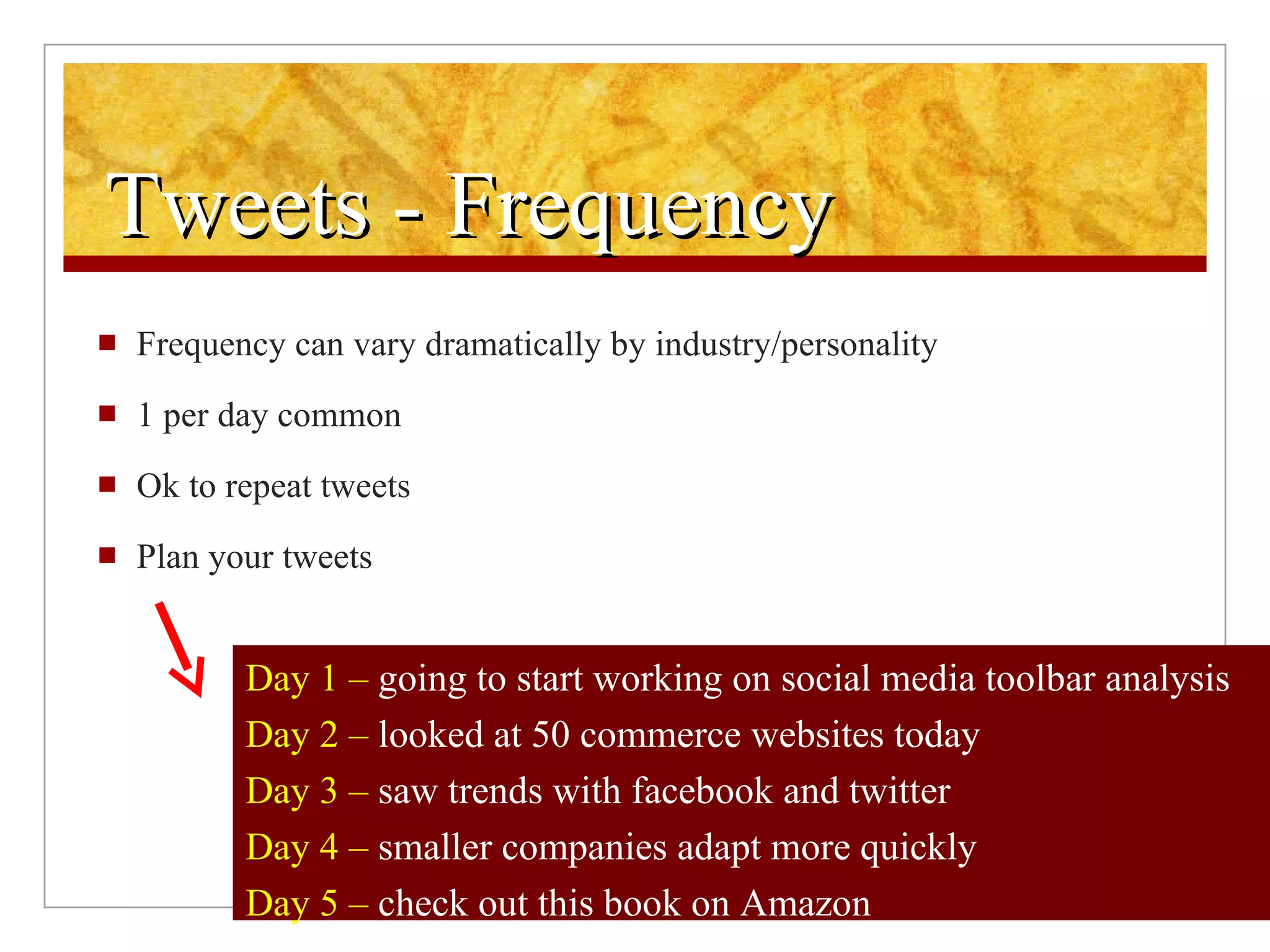 Tweets - Frequency Frequency can vary dramatically by industry/personality 1 per day common Ok to repeat tweets Plan your tweets Day 1 –  going to start working on social media toolbar analysis  Day 2 –  looked at 50 commerce websites today   Day 3 –  saw trends with facebook and twitter   Day 4 –  smaller companies adapt more quickly   Day 5 –  check out this book on Amazon   