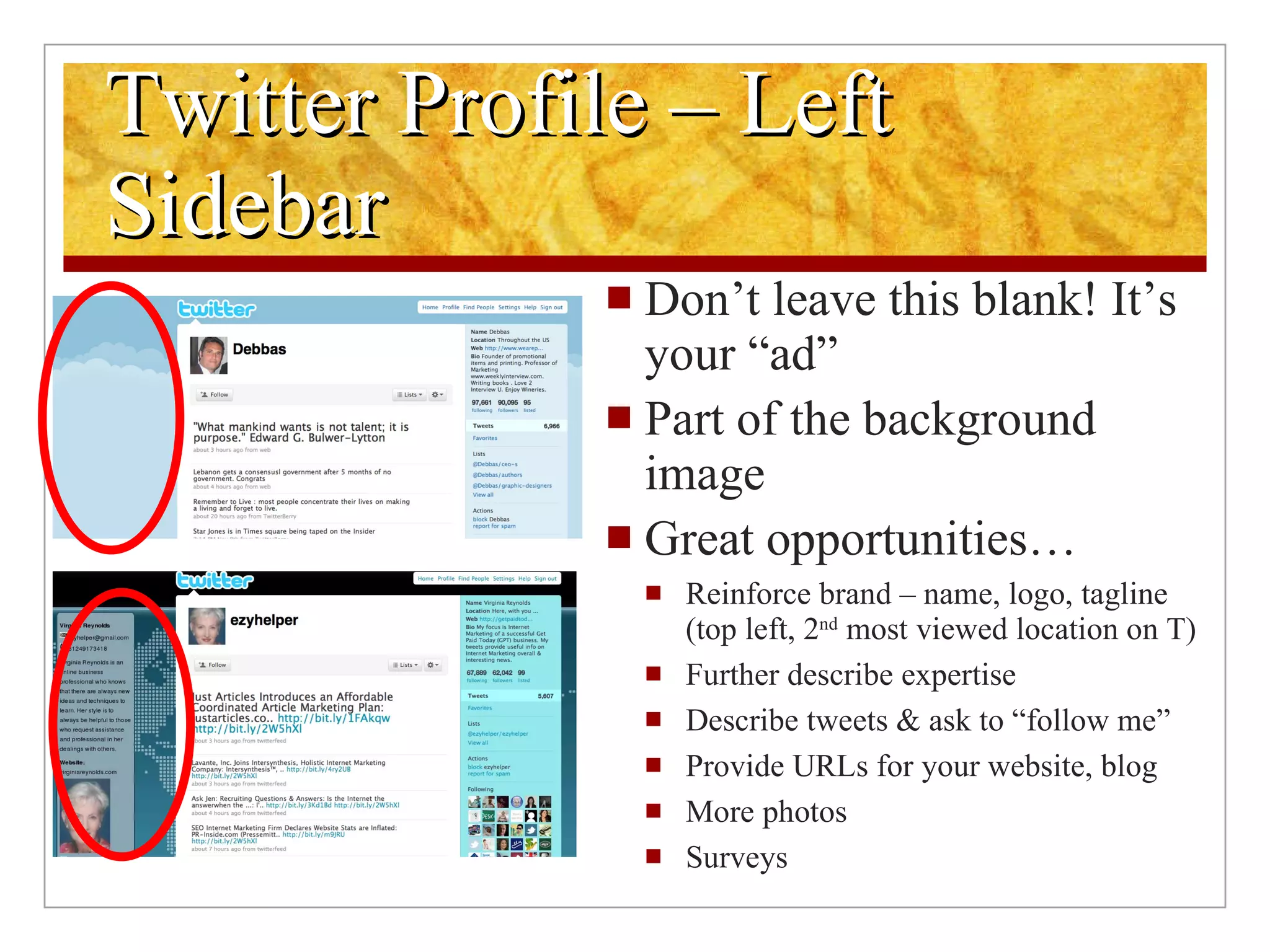 Twitter Profile – Left Sidebar Don’t leave this blank! It’s your “ad” Part of the background image Great opportunities… Reinforce brand – name, logo, tagline (top left, 2 nd  most viewed location on T) Further describe expertise Describe tweets & ask to “follow me” Provide URLs for your website, blog More photos Surveys 