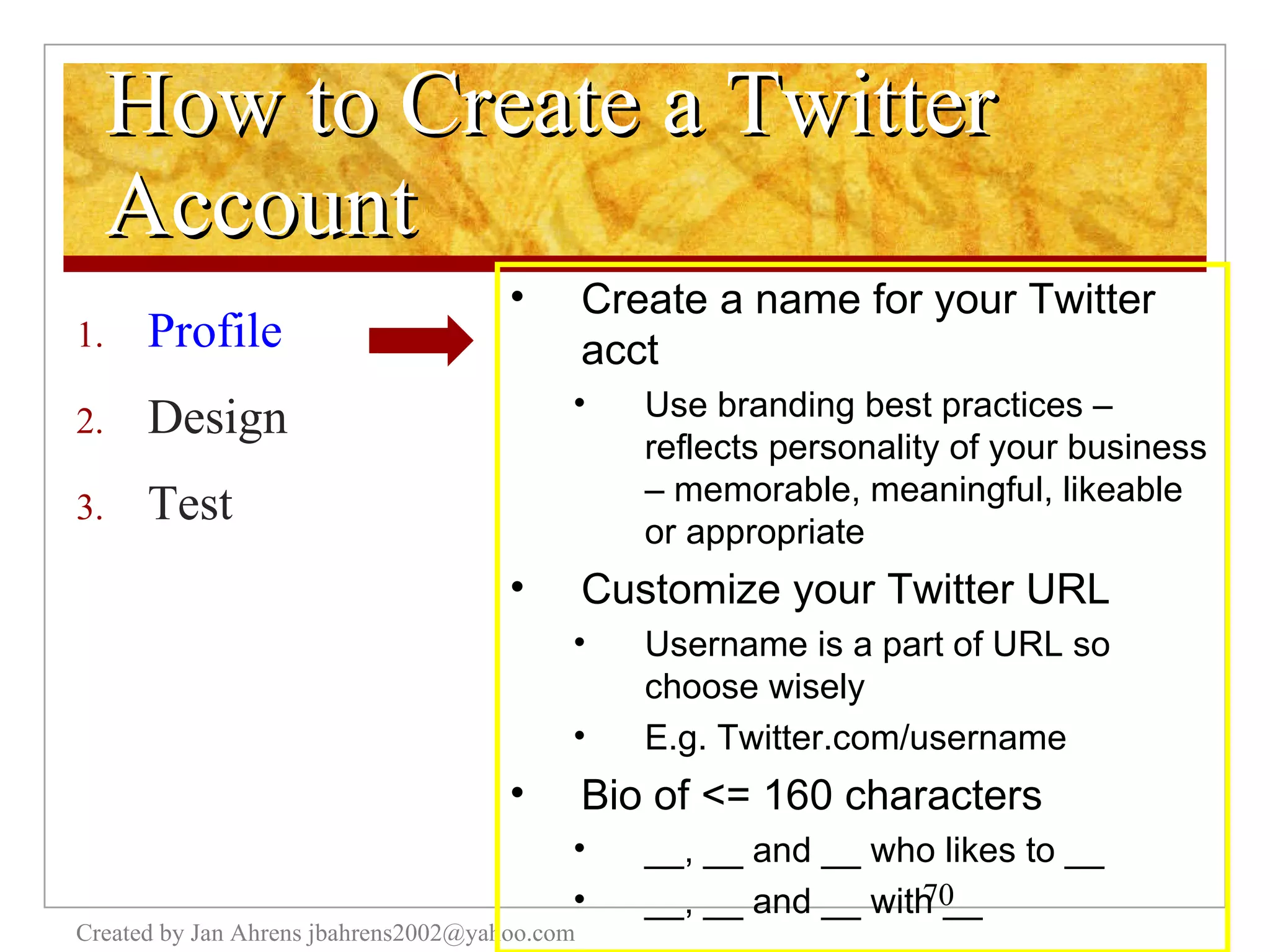 How to Create a Twitter Account Profile Design Test Created by Jan Ahrens jbahrens2002@yahoo.com Create a name for your Twitter acct Use branding best practices – reflects personality of your business – memorable, meaningful, likeable or appropriate Customize your Twitter URL Username is a part of URL so choose wisely E.g. Twitter.com/username Bio of <= 160 characters __, __ and __ who likes to __ __, __ and __ with __ 