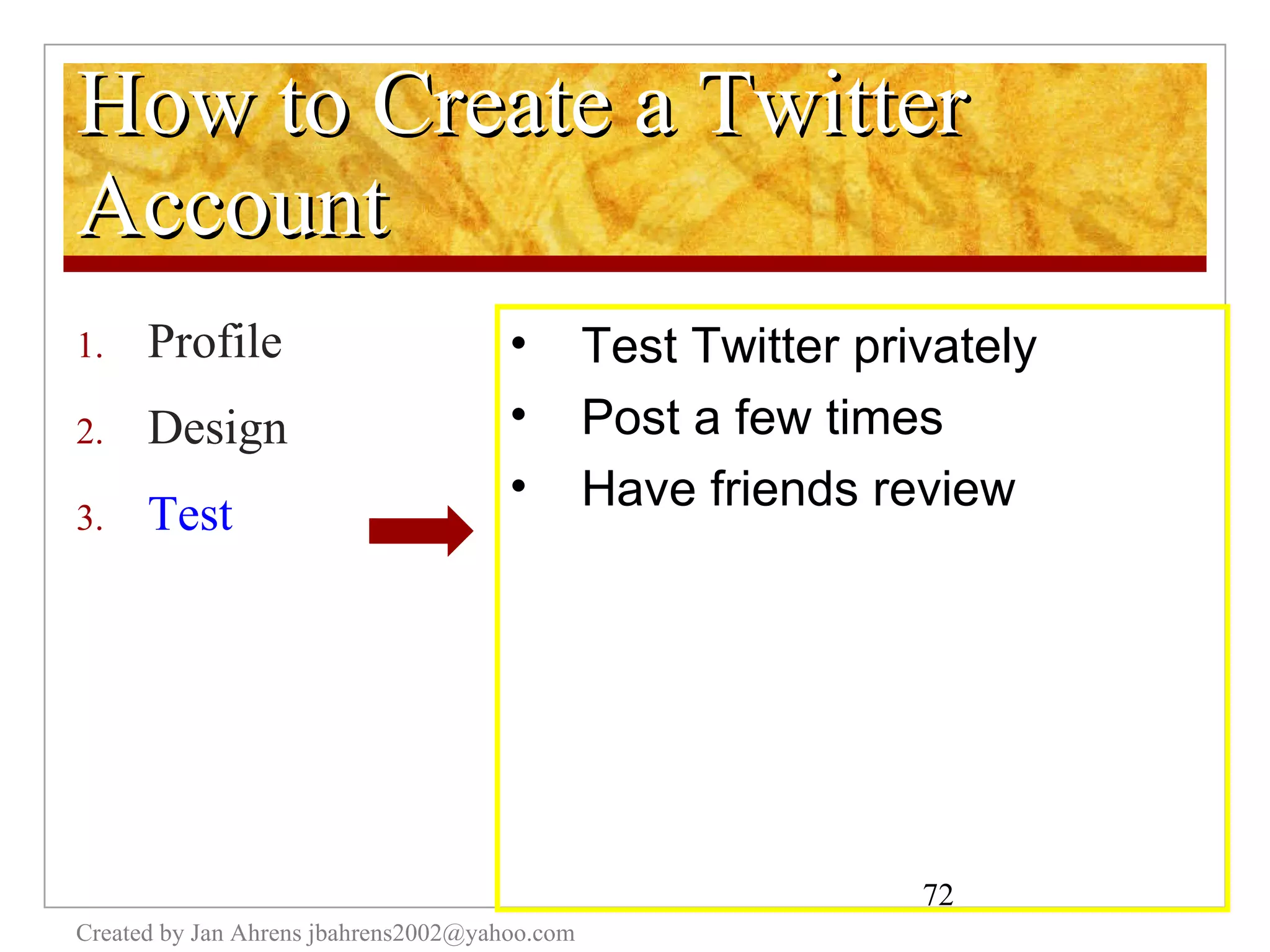 How to Create a Twitter Account Profile Design Test Created by Jan Ahrens jbahrens2002@yahoo.com Test Twitter privately Post a few times Have friends review 