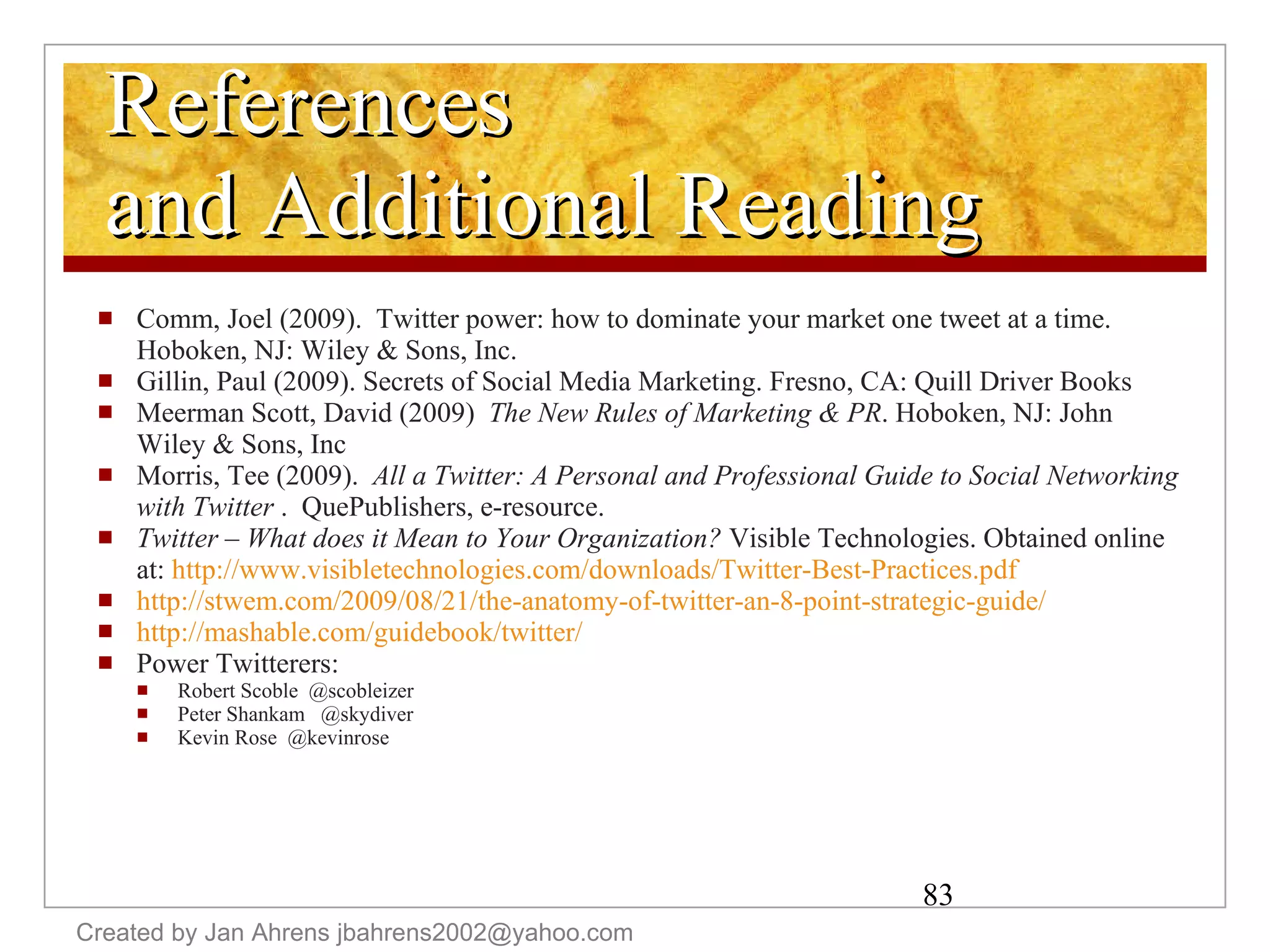 References and Additional Reading Comm, Joel (2009).  Twitter power: how to dominate your market one tweet at a time.  Hoboken, NJ: Wiley & Sons, Inc. Gillin, Paul (2009). Secrets of Social Media Marketing. Fresno, CA: Quill Driver Books Meerman Scott, David (2009)  The New Rules of Marketing & PR . Hoboken, NJ: John Wiley & Sons, Inc Morris, Tee (2009).  All a Twitter: A Personal and Professional Guide to Social Networking with Twitter  .  QuePublishers, e-resource. Twitter – What does it Mean to Your Organization?  Visible Technologies. Obtained online at:  http://www.visibletechnologies.com/downloads/Twitter-Best-Practices.pdf   http://stwem.com/2009/08/21/the-anatomy-of-twitter-an-8-point-strategic-guide/   http://mashable.com/guidebook/twitter/   Power Twitterers: Robert Scoble  @scobleizer Peter Shankam  @skydiver Kevin Rose  @kevinrose Created by Jan Ahrens jbahrens2002@yahoo.com 