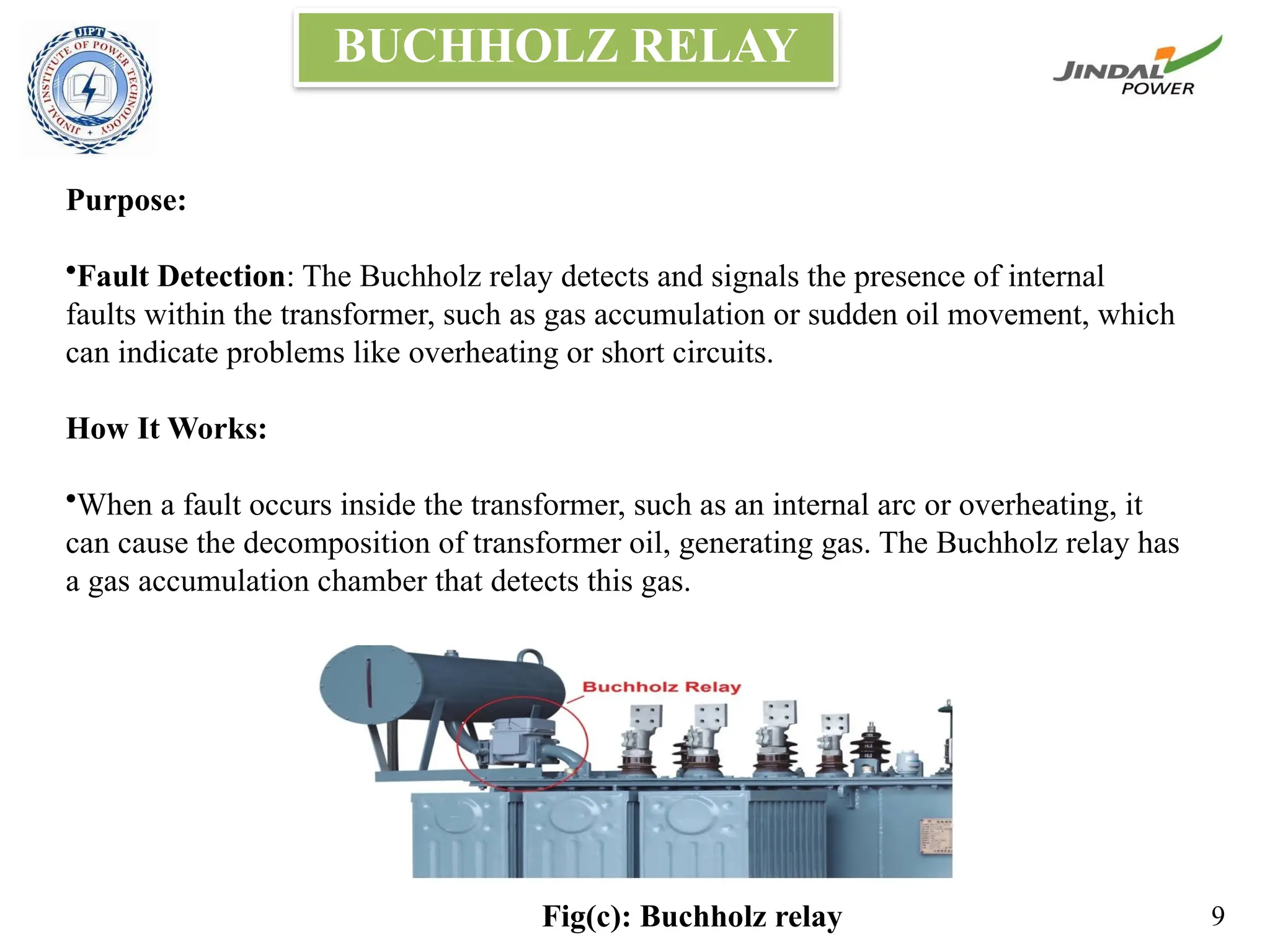 BUCHHOLZ RELAY
Purpose:
•Fault Detection: The Buchholz relay detects and signals the presence of internal
faults within the transformer, such as gas accumulation or sudden oil movement, which
can indicate problems like overheating or short circuits.
How It Works:
•When a fault occurs inside the transformer, such as an internal arc or overheating, it
can cause the decomposition of transformer oil, generating gas. The Buchholz relay has
a gas accumulation chamber that detects this gas.
Fig(c): Buchholz relay 9
 