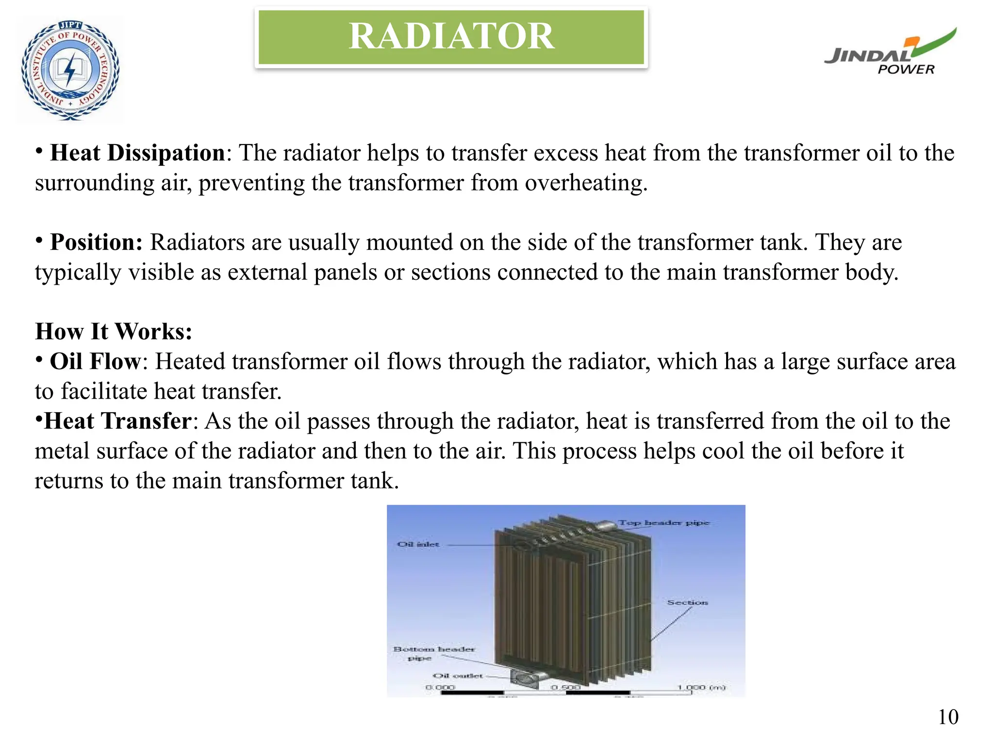 RADIATOR
• Heat Dissipation: The radiator helps to transfer excess heat from the transformer oil to the
surrounding air, preventing the transformer from overheating.
• Position: Radiators are usually mounted on the side of the transformer tank. They are
typically visible as external panels or sections connected to the main transformer body.
How It Works:
• Oil Flow: Heated transformer oil flows through the radiator, which has a large surface area
to facilitate heat transfer.
•Heat Transfer: As the oil passes through the radiator, heat is transferred from the oil to the
metal surface of the radiator and then to the air. This process helps cool the oil before it
returns to the main transformer tank.
10
 