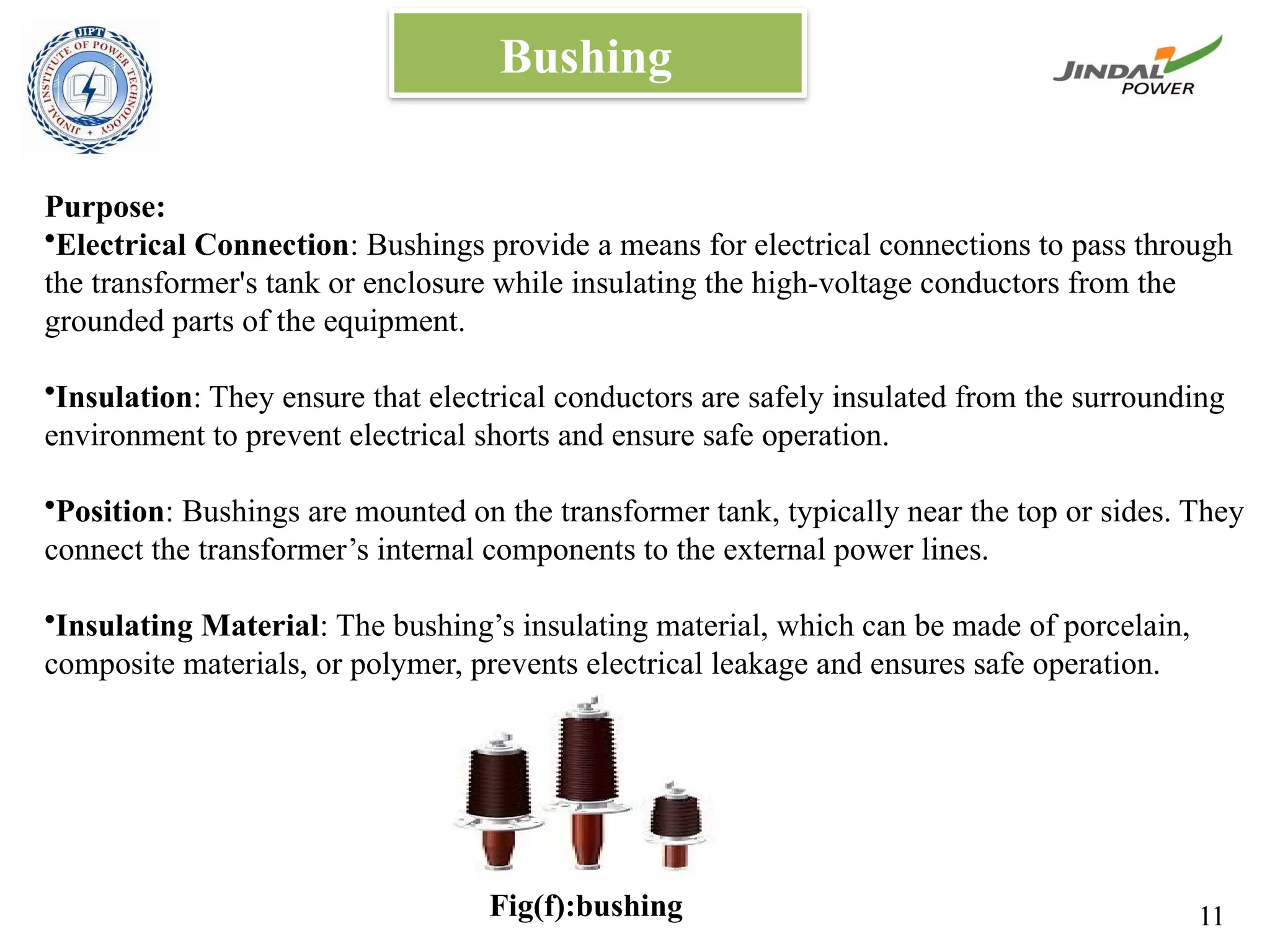 Bushing
Purpose:
•Electrical Connection: Bushings provide a means for electrical connections to pass through
the transformer's tank or enclosure while insulating the high-voltage conductors from the
grounded parts of the equipment.
•Insulation: They ensure that electrical conductors are safely insulated from the surrounding
environment to prevent electrical shorts and ensure safe operation.
•Position: Bushings are mounted on the transformer tank, typically near the top or sides. They
connect the transformer’s internal components to the external power lines.
•Insulating Material: The bushing’s insulating material, which can be made of porcelain,
composite materials, or polymer, prevents electrical leakage and ensures safe operation.
Fig(f):bushing 11
 